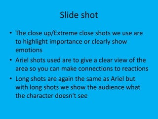Slide shot
• The close up/Extreme close shots we use are
  to highlight importance or clearly show
  emotions
• Ariel shots used are to give a clear view of the
  area so you can make connections to reactions
• Long shots are again the same as Ariel but
  with long shots we show the audience what
  the character doesn't see
 