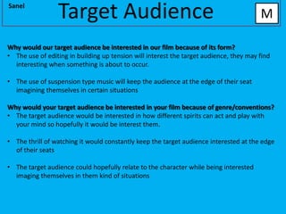 Sanel
                 Target Audience                                                        M

Why would our target audience be interested in our film because of its form?
• The use of editing in building up tension will interest the target audience, they may find
  interesting when something is about to occur.

• The use of suspension type music will keep the audience at the edge of their seat
  imagining themselves in certain situations

Why would your target audience be interested in your film because of genre/conventions?
• The target audience would be interested in how different spirits can act and play with
  your mind so hopefully it would be interest them.

• The thrill of watching it would constantly keep the target audience interested at the edge
  of their seats

• The target audience could hopefully relate to the character while being interested
  imaging themselves in them kind of situations
 