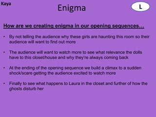 Kaya
                            Enigma                                     L

How are we creating enigma in our opening sequences…

• By not telling the audience why these girls are haunting this room so their
  audience will want to find out more

• The audience will want to watch more to see what relevance the dolls
  have to this closet/house and why they’re always coming back

• At the ending of the opening sequence we build a climax to a sudden
  shock/scare getting the audience excited to watch more

• Finally to see what happens to Laura in the closet and further of how the
  ghosts disturb her
 