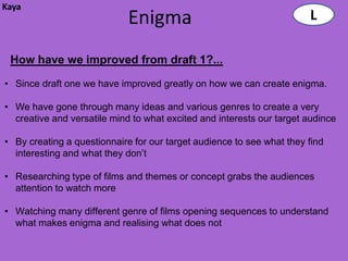 Kaya
                             Enigma                                    L

 How have we improved from draft 1?...

• Since draft one we have improved greatly on how we can create enigma.

• We have gone through many ideas and various genres to create a very
  creative and versatile mind to what excited and interests our target audince

• By creating a questionnaire for our target audience to see what they find
  interesting and what they don’t

• Researching type of films and themes or concept grabs the audiences
  attention to watch more

• Watching many different genre of films opening sequences to understand
  what makes enigma and realising what does not
 
