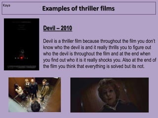 Kaya
       Examples of thriller films

       Devil – 2010

       Devil is a thriller film because throughout the film you don’t
       know who the devil is and it really thrills you to figure out
       who the devil is throughout the film and at the end when
       you find out who it is it really shocks you. Also at the end of
       the film you think that everything is solved but its not.
 