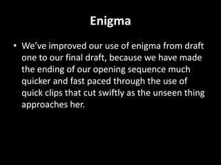 Enigma
• We’ve improved our use of enigma from draft
  one to our final draft, because we have made
  the ending of our opening sequence much
  quicker and fast paced through the use of
  quick clips that cut swiftly as the unseen thing
  approaches her.
 