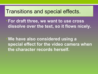 Transitions and special effects.
• For draft three, we want to use cross
    dissolve over the text, so it flows nicely.

• We have also considered using a
    special effect for the video camera when
    the character records herself.
•
 