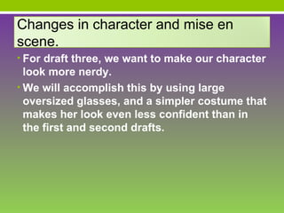 Changes in character and mise en
scene.
• For draft three, we want to make our character
  look more nerdy.
• We will accomplish this by using large
  oversized glasses, and a simpler costume that
  makes her look even less confident than in
  the first and second drafts.
 