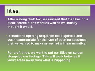 Titles.
• After making draft two, we realised that the titles on a
 black screen didn’t work as well as we initially
 thought it would.

• It made the opening sequence too disjointed and
 wasn’t appropriate for the type of opening sequence
 that we wanted to make as we had a linear narrative.

• For draft three, we want to put our titles on screen
 alongside our footage. This will work better as it
 won’t break away from what is happening.
 