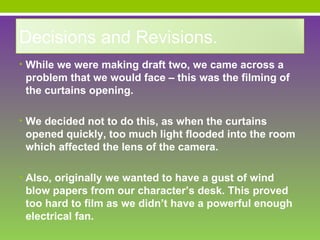 Decisions and Revisions.
• While we were making draft two, we came across a
 problem that we would face – this was the filming of
 the curtains opening.

• We decided not to do this, as when the curtains
 opened quickly, too much light flooded into the room
 which affected the lens of the camera.

• Also, originally we wanted to have a gust of wind
 blow papers from our character’s desk. This proved
 too hard to film as we didn’t have a powerful enough
 electrical fan.
 
