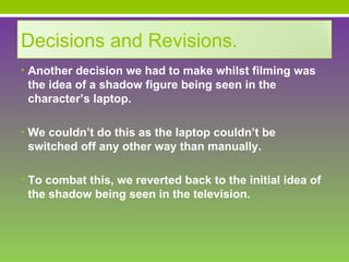 Decisions and Revisions.
• Another decision we had to make whilst filming was
 the idea of a shadow figure being seen in the
 character’s laptop.

• We couldn’t do this as the laptop couldn’t be
 switched off any other way than manually.

• To combat this, we reverted back to the initial idea of
 the shadow being seen in the television.
 