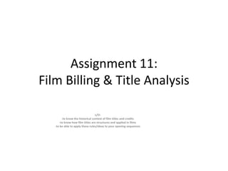 Assignment 11:
Film Billing & Title Analysis
L/O:
-to know the historical context of film titles and credits
-to know how film titles are structures and applied in films
-to be able to apply these rules/ideas to your opening sequences

 