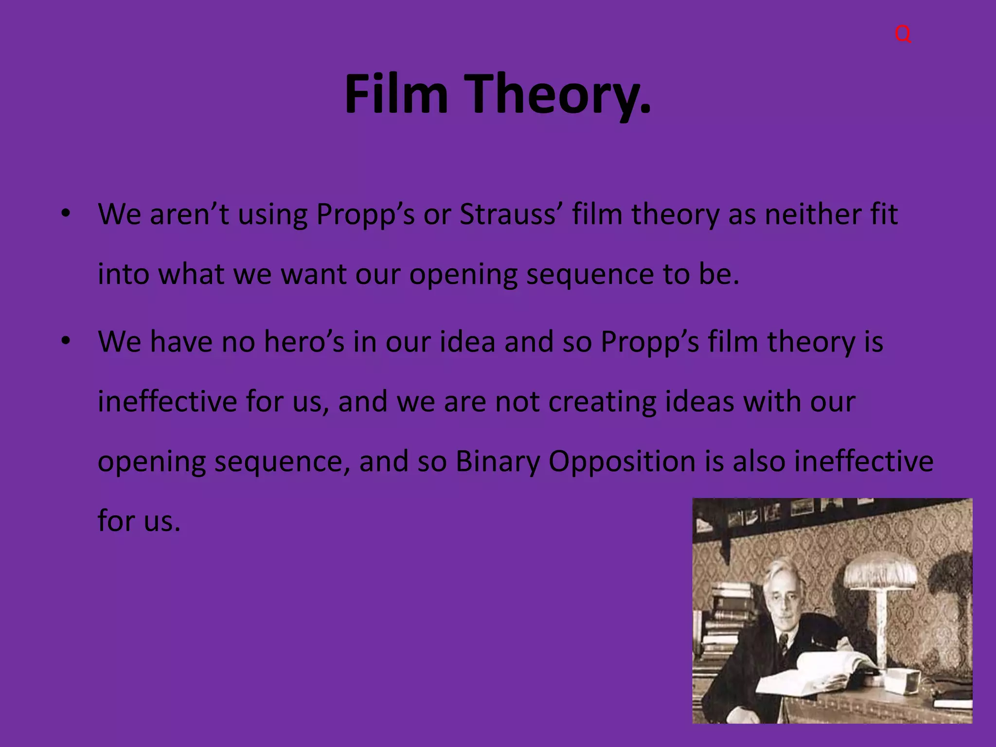 Q

                     Film Theory.
• We aren’t using Propp’s or Strauss’ film theory as neither fit
  into what we want our opening sequence to be.

• We have no hero’s in our idea and so Propp’s film theory is
  ineffective for us, and we are not creating ideas with our
  opening sequence, and so Binary Opposition is also ineffective
  for us.
 