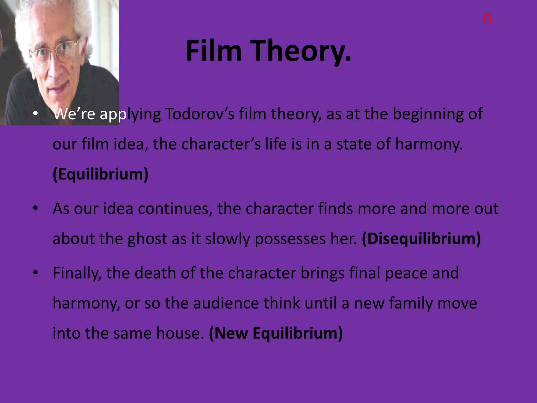 Q

                     Film Theory.
• We’re applying Todorov’s film theory, as at the beginning of
  our film idea, the character’s life is in a state of harmony.
  (Equilibrium)
• As our idea continues, the character finds more and more out
  about the ghost as it slowly possesses her. (Disequilibrium)
• Finally, the death of the character brings final peace and
  harmony, or so the audience think until a new family move
  into the same house. (New Equilibrium)
 