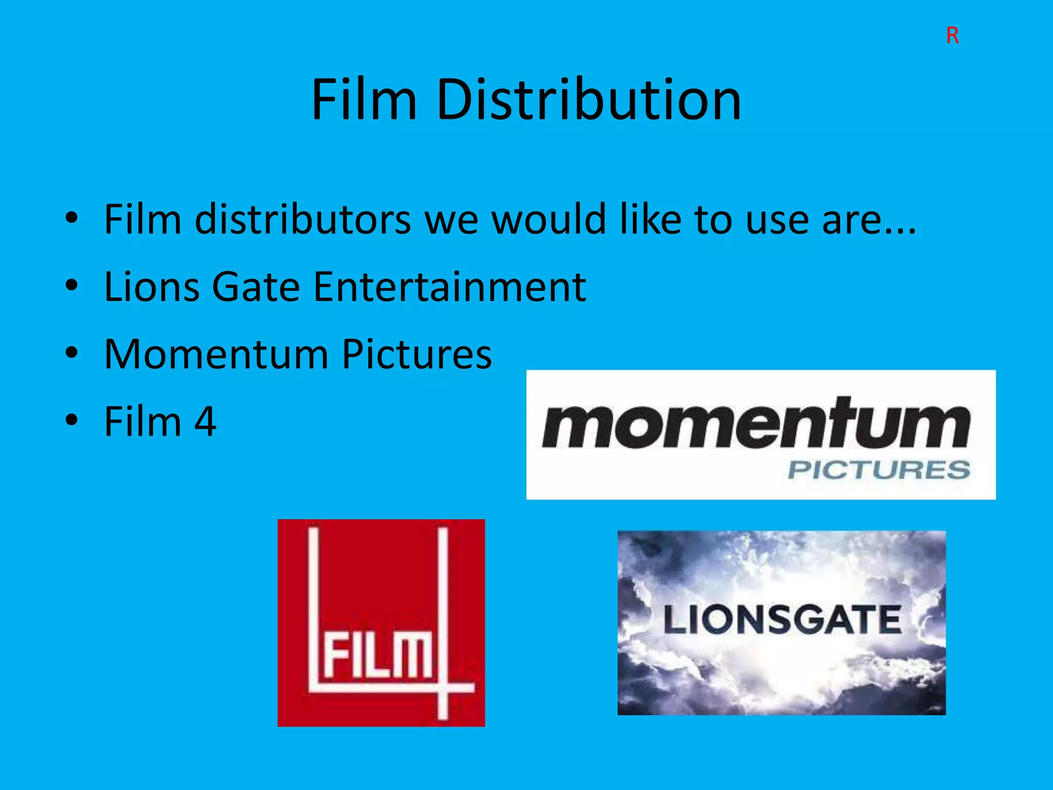 R

               Film Distribution
•   Film distributors we would like to use are...
•   Lions Gate Entertainment
•   Momentum Pictures
•   Film 4
 