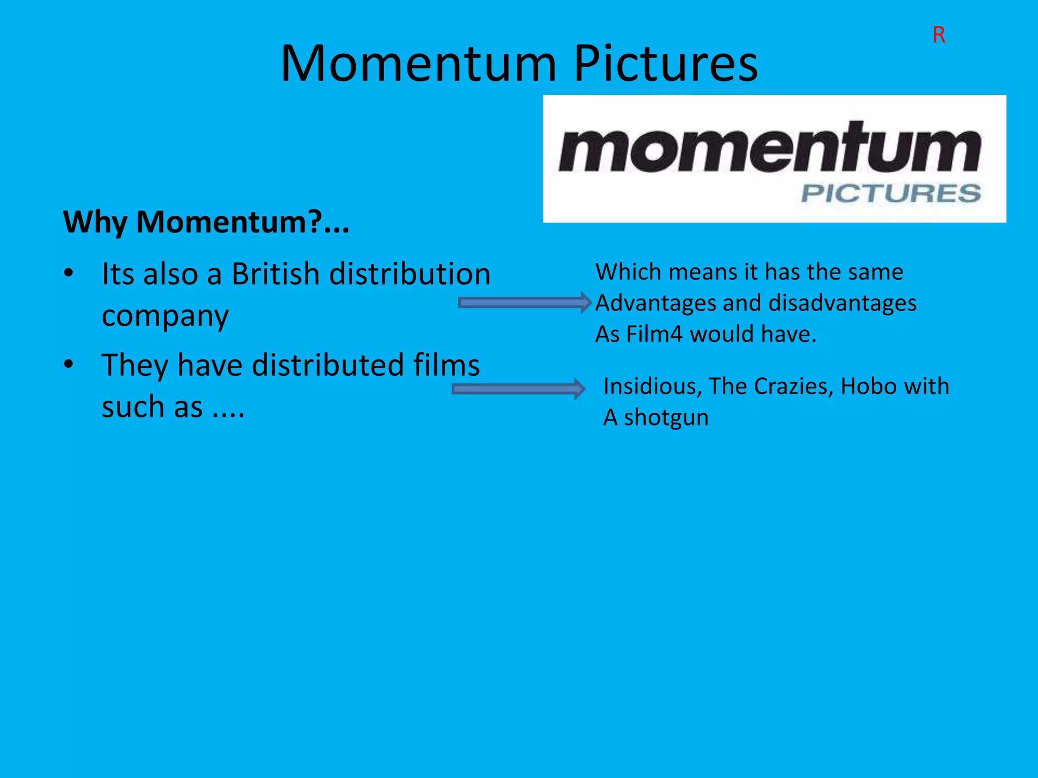 R
                Momentum Pictures

Why Momentum?...
• Its also a British distribution   Which means it has the same
                                    Advantages and disadvantages
  company                           As Film4 would have.
• They have distributed films
                                    Insidious, The Crazies, Hobo with
  such as ....                      A shotgun
 