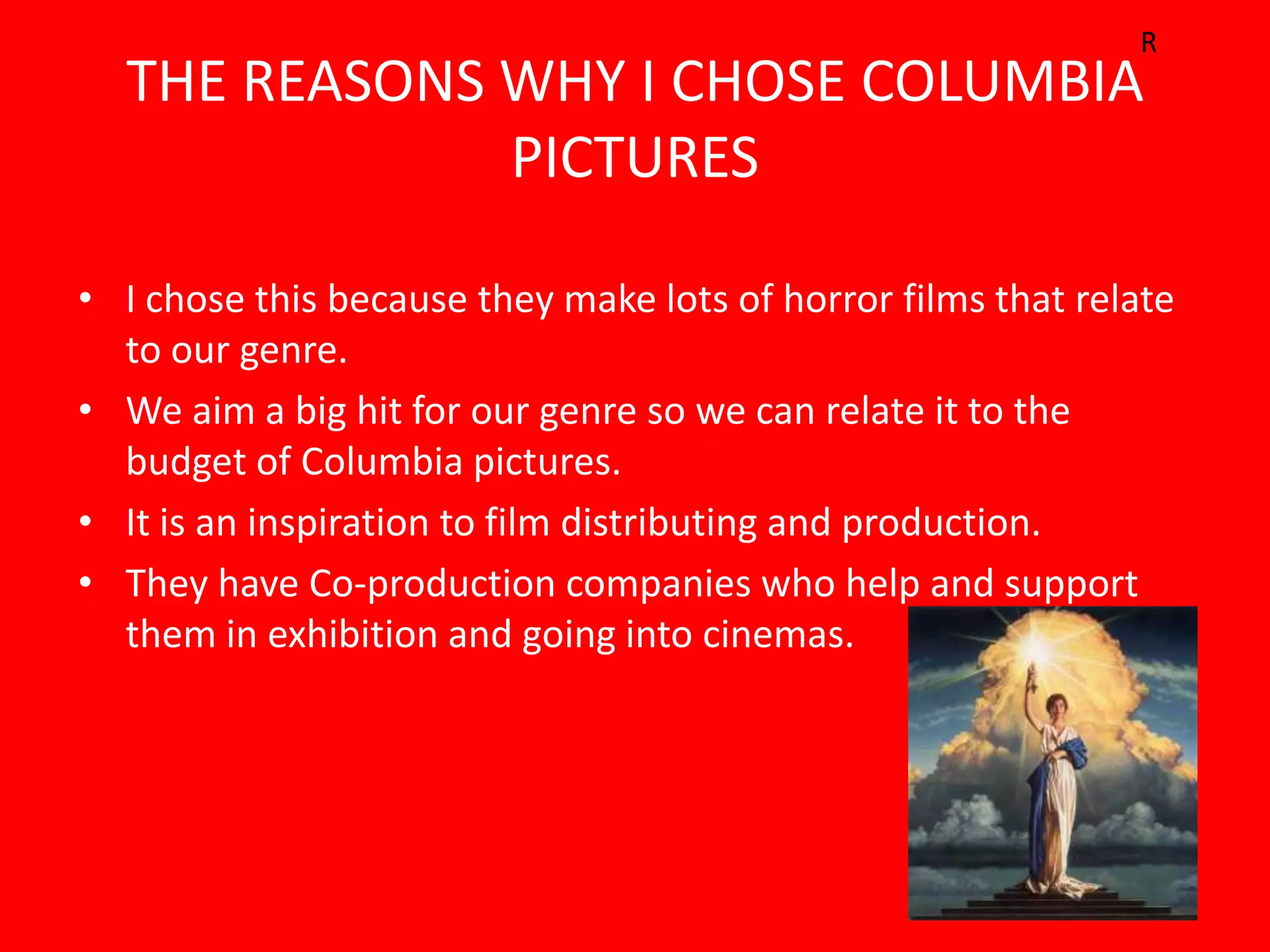 R
  THE REASONS WHY I CHOSE COLUMBIA
              PICTURES

• I chose this because they make lots of horror films that relate
  to our genre.
• We aim a big hit for our genre so we can relate it to the
  budget of Columbia pictures.
• It is an inspiration to film distributing and production.
• They have Co-production companies who help and support
  them in exhibition and going into cinemas.
 