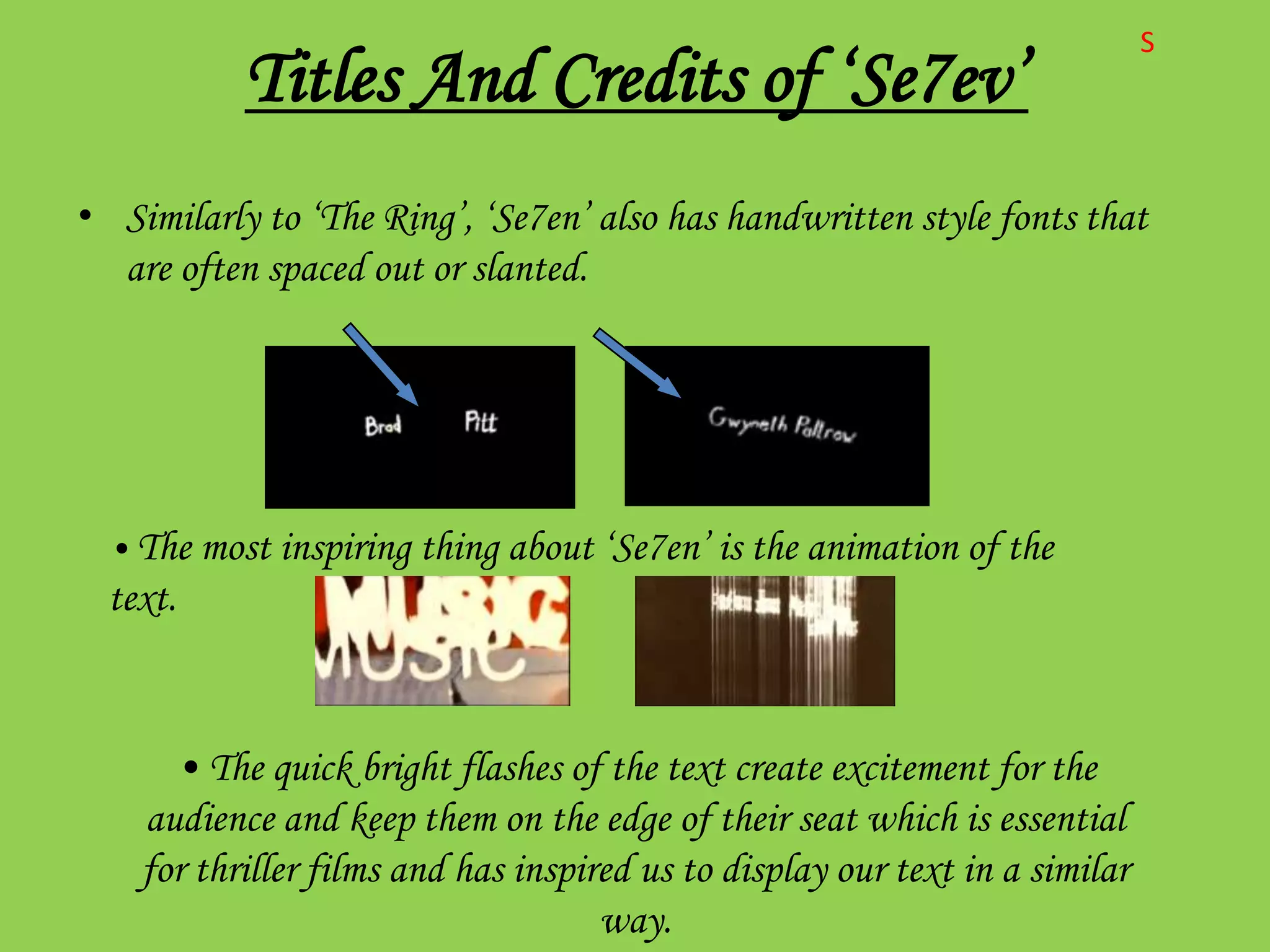 S
           Titles And Credits of ‘Se7ev’
• Similarly to ‘The Ring’, ‘Se7en’ also has handwritten style fonts that
  are often spaced out or slanted.




  • The most inspiring thing about ‘Se7en’ is the animation of the
  text.



      • The quick bright flashes of the text create excitement for the
    audience and keep them on the edge of their seat which is essential
    for thriller films and has inspired us to display our text in a similar
                                     way.
 
