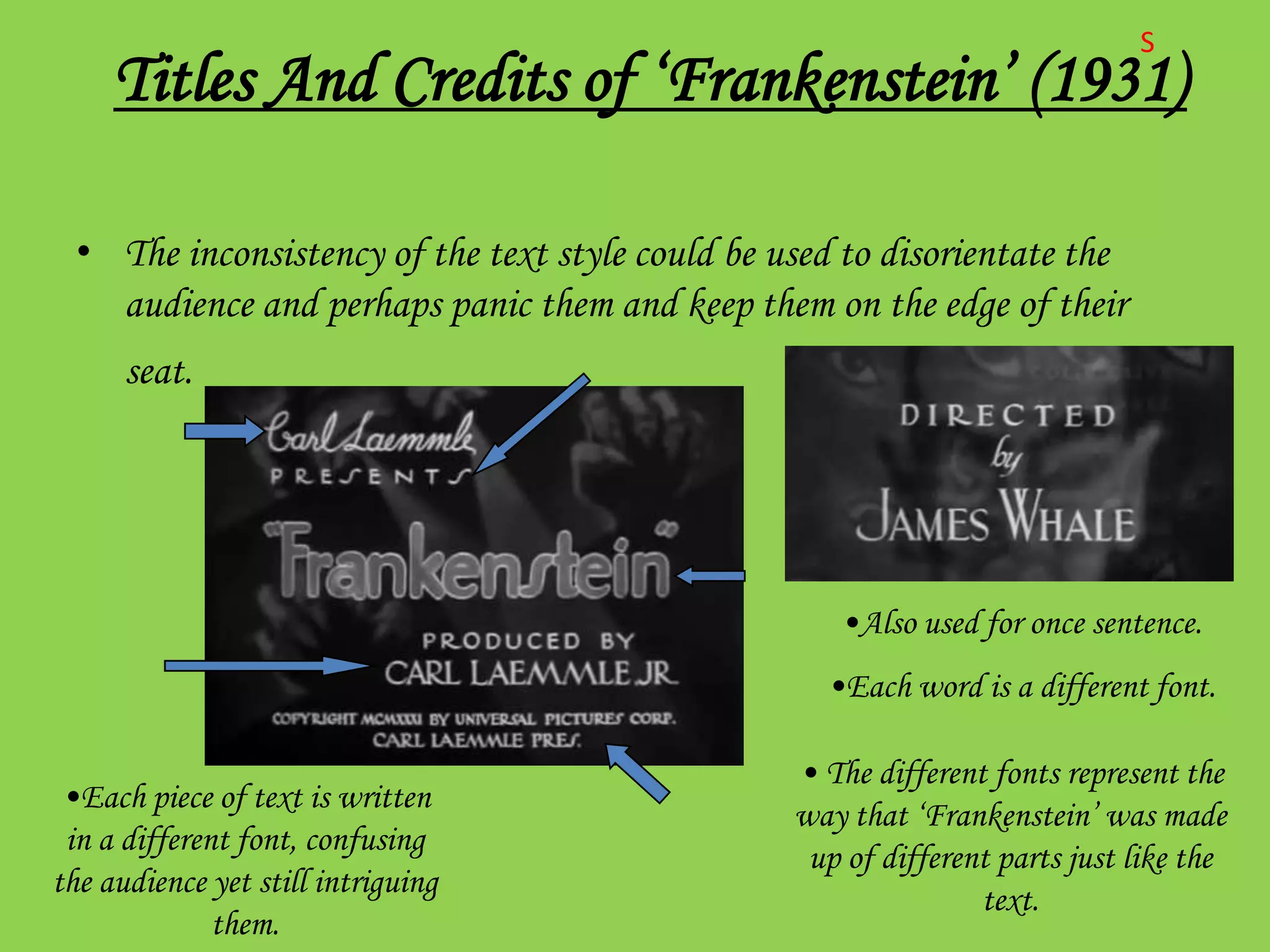 S
     Titles And Credits of ‘Frankenstein’ (1931)

  • The inconsistency of the text style could be used to disorientate the
    audience and perhaps panic them and keep them on the edge of their
      seat.




                                                     •Also used for once sentence.
                                                    •Each word is a different font.

                                                  • The different fonts represent the
 •Each piece of text is written
                                                  way that ‘Frankenstein’ was made
 in a different font, confusing
                                                   up of different parts just like the
the audience yet still intriguing
                                                                 text.
              them.
 