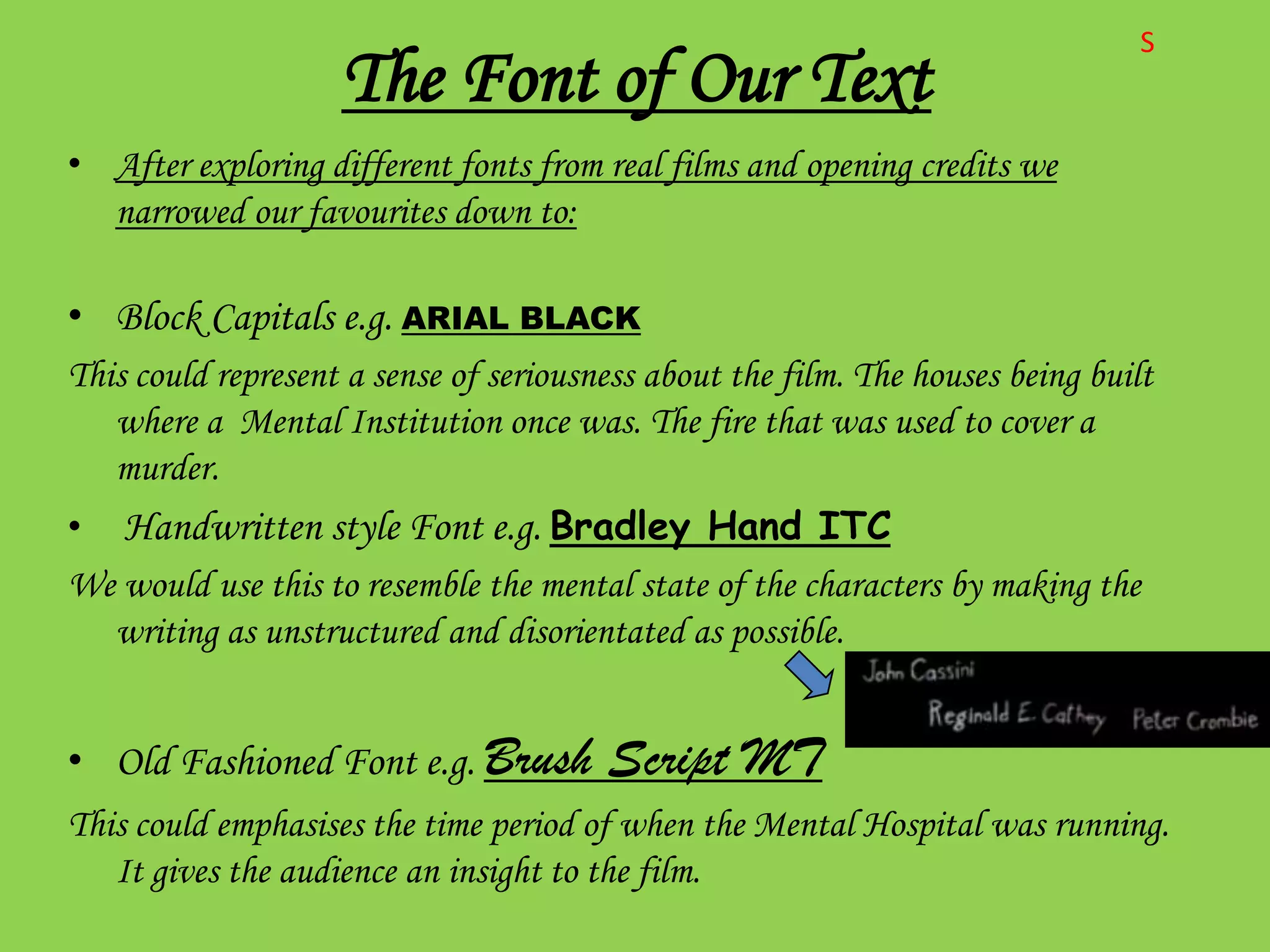 S
                    The Font of Our Text
• After exploring different fonts from real films and opening credits we
  narrowed our favourites down to:

• Block Capitals e.g. ARIAL BLACK
This could represent a sense of seriousness about the film. The houses being built
   where a Mental Institution once was. The fire that was used to cover a
   murder.
• Handwritten style Font e.g. Bradley Hand ITC
We would use this to resemble the mental state of the characters by making the
  writing as unstructured and disorientated as possible.


• Old Fashioned Font e.g. Brush         Script MT
This could emphasises the time period of when the Mental Hospital was running.
   It gives the audience an insight to the film.
 
