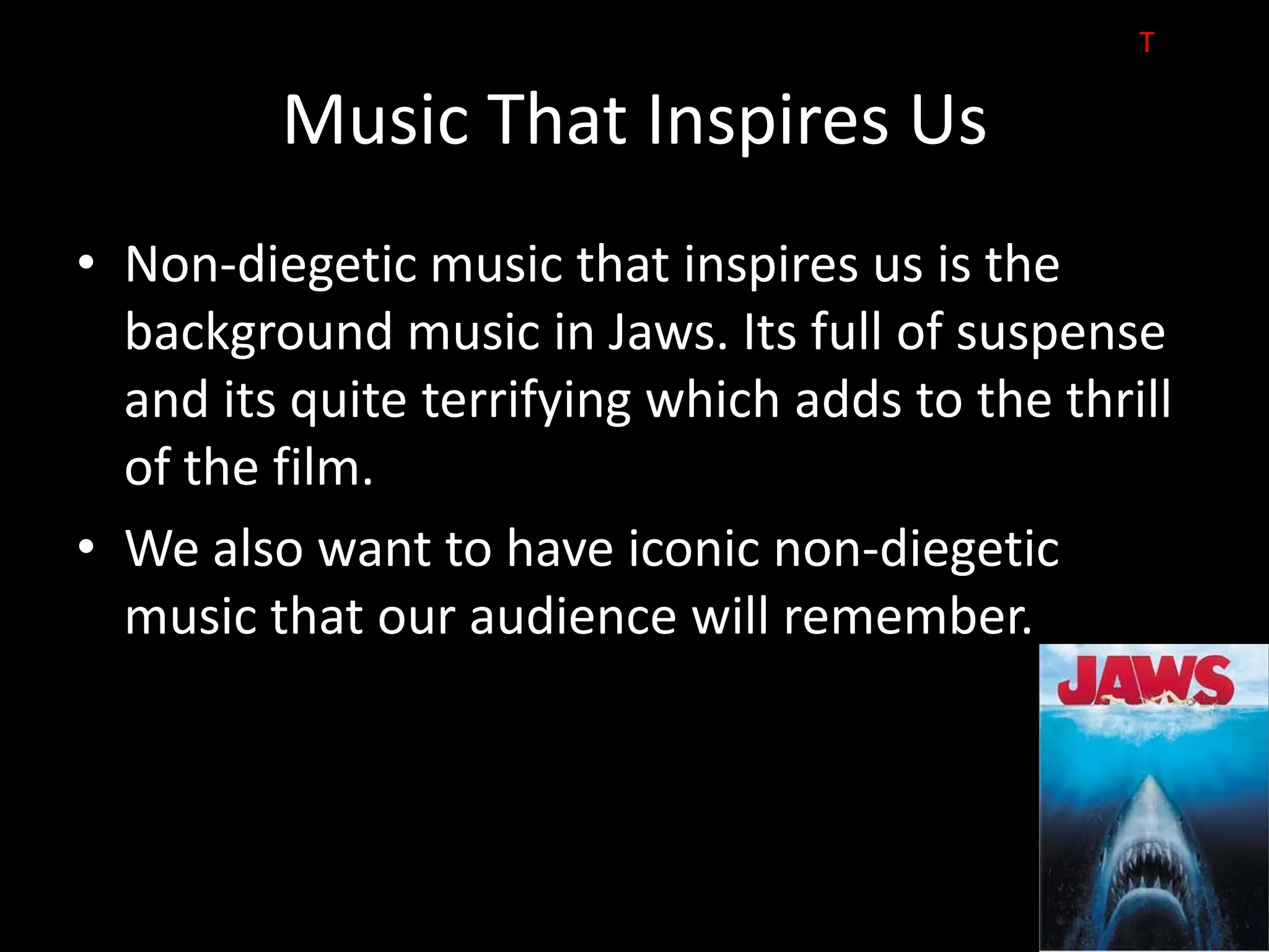 T

         Music That Inspires Us
• Non-diegetic music that inspires us is the
  background music in Jaws. Its full of suspense
  and its quite terrifying which adds to the thrill
  of the film.
• We also want to have iconic non-diegetic
  music that our audience will remember.
 
