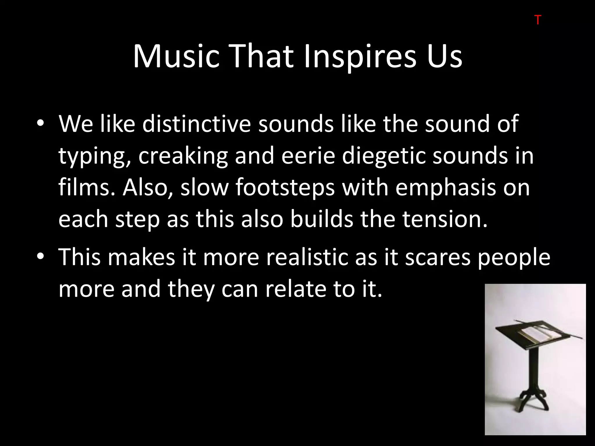 T

         Music That Inspires Us
• We like distinctive sounds like the sound of
  typing, creaking and eerie diegetic sounds in
  films. Also, slow footsteps with emphasis on
  each step as this also builds the tension.
• This makes it more realistic as it scares people
  more and they can relate to it.
 