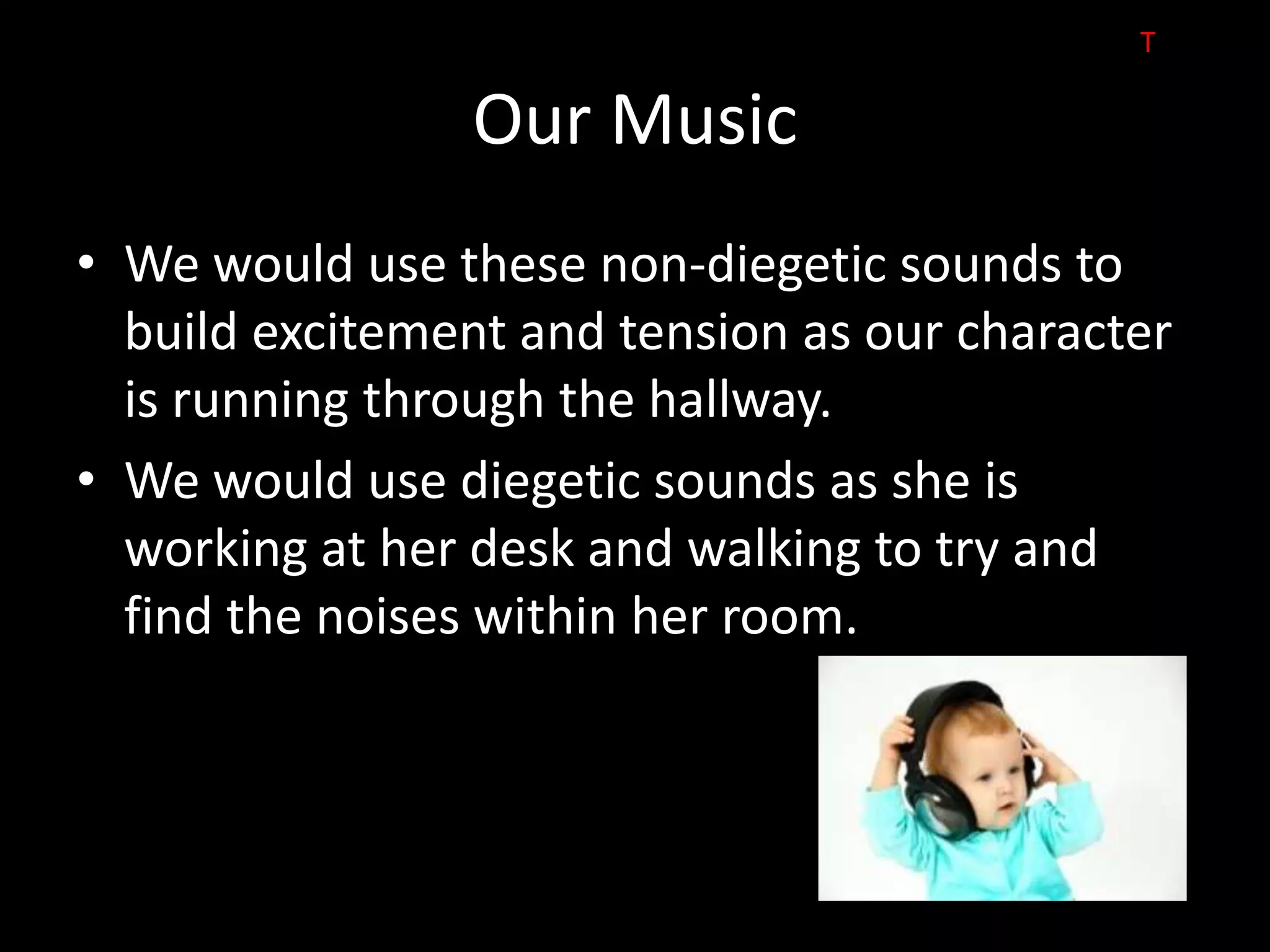 T

                Our Music
• We would use these non-diegetic sounds to
  build excitement and tension as our character
  is running through the hallway.
• We would use diegetic sounds as she is
  working at her desk and walking to try and
  find the noises within her room.
 