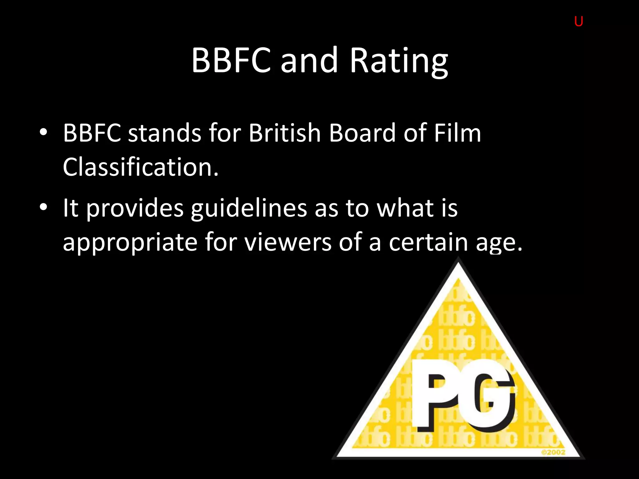 U

             BBFC and Rating
• BBFC stands for British Board of Film
  Classification.
• It provides guidelines as to what is
  appropriate for viewers of a certain age.
 