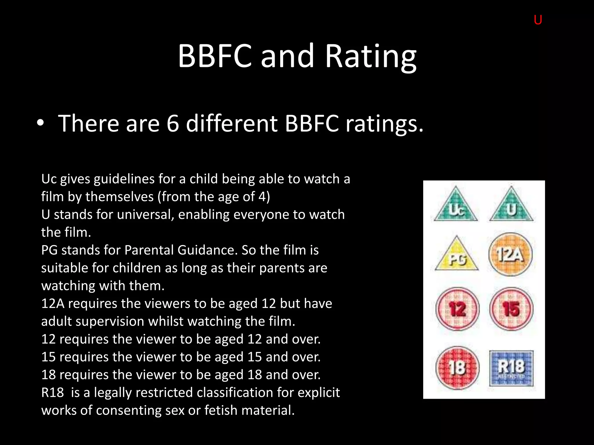 U

                        BBFC and Rating
• There are 6 different BBFC ratings.
Uc gives guidelines for a child being able to watch a
film by themselves (from the age of 4)
U stands for universal, enabling everyone to watch
the film.
PG stands for Parental Guidance. So the film is
suitable for children as long as their parents are
watching with them.
12A requires the viewers to be aged 12 but have
adult supervision whilst watching the film.
12 requires the viewer to be aged 12 and over.
15 requires the viewer to be aged 15 and over.
18 requires the viewer to be aged 18 and over.
R18 is a legally restricted classification for explicit
works of consenting sex or fetish material.
 