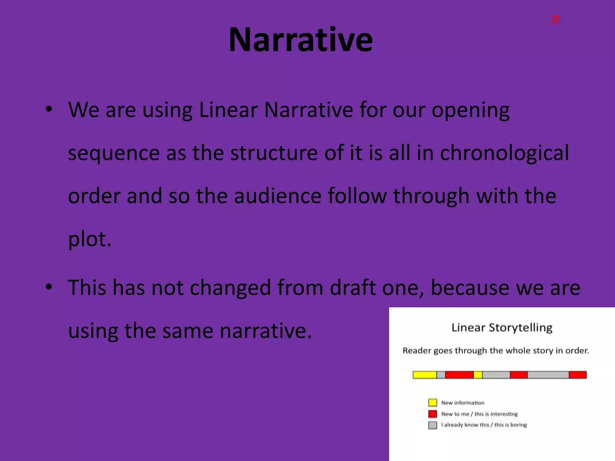 P
                   Narrative
• We are using Linear Narrative for our opening
  sequence as the structure of it is all in chronological
  order and so the audience follow through with the
  plot.

• This has not changed from draft one, because we are
  using the same narrative.
 
