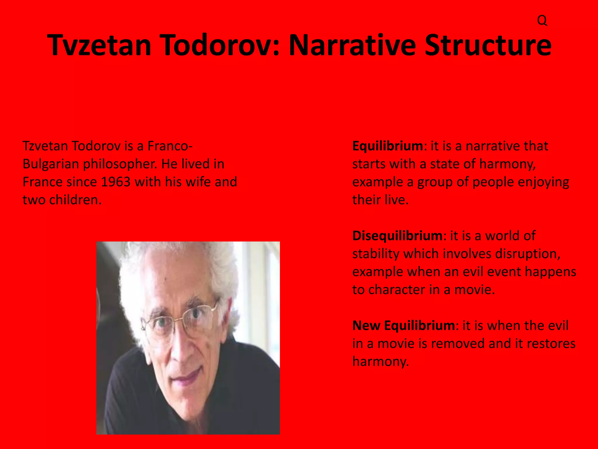 Q

   Tvzetan Todorov: Narrative Structure

Tzvetan Todorov is a Franco-          Equilibrium: it is a narrative that
Bulgarian philosopher. He lived in    starts with a state of harmony,
France since 1963 with his wife and   example a group of people enjoying
two children.                         their live.

                                      Disequilibrium: it is a world of
                                      stability which involves disruption,
                                      example when an evil event happens
                                      to character in a movie.

                                      New Equilibrium: it is when the evil
                                      in a movie is removed and it restores
                                      harmony.
 