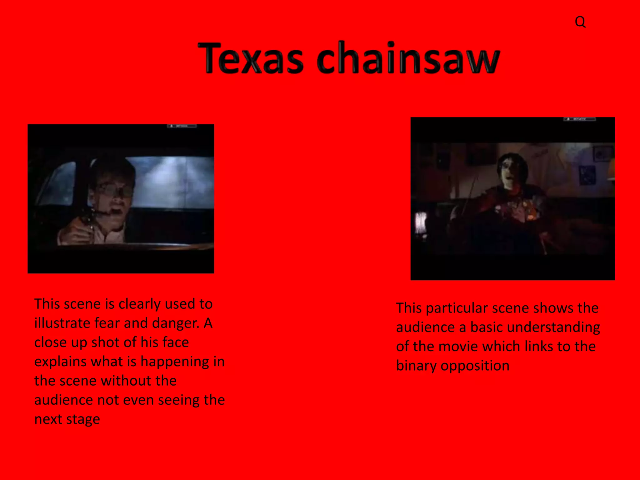 Q




This scene is clearly used to   This particular scene shows the
illustrate fear and danger. A   audience a basic understanding
close up shot of his face       of the movie which links to the
explains what is happening in   binary opposition
the scene without the
audience not even seeing the
next stage
 