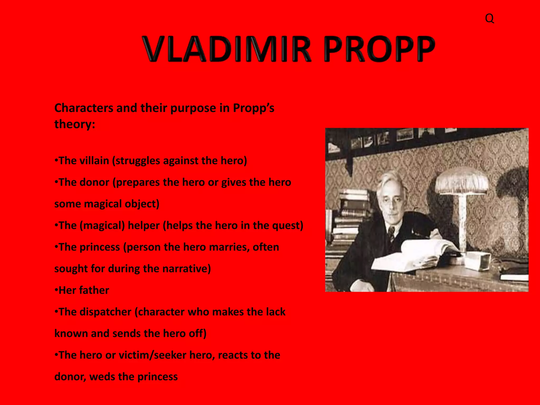 Q




Characters and their purpose in Propp’s
theory:

•The villain (struggles against the hero)
•The donor (prepares the hero or gives the hero
some magical object)
•The (magical) helper (helps the hero in the quest)
•The princess (person the hero marries, often
sought for during the narrative)
•Her father
•The dispatcher (character who makes the lack
known and sends the hero off)
•The hero or victim/seeker hero, reacts to the
donor, weds the princess
 