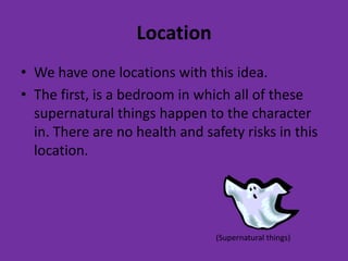 Location
• We have one locations with this idea.
• The first, is a bedroom in which all of these
  supernatural things happen to the character
  in. There are no health and safety risks in this
  location.




                                (Supernatural things)
 