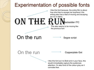 Experimentation of possible fonts
                 I like this font because, the entire film is about
                 how she tries to escape her boyfriend, this
                 writing also has a feel of moving and escaping
                 as it is in italics.


On the run                         Blackadder ITC
                  This also seems to be moving like
                  the previous font




On the run                         Segoe script




 On the run                          Copperplate Got


              I like this font as it is Bold and in your face, this
              would immediately capture the audiences
              attention. I'm also fond of the colour gray as it
              connotes fear.
 