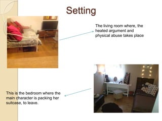 Setting
                                      The living room where, the
                                      heated argument and
                                      physical abuse takes place




This is the bedroom where the
main character is packing her
suitcase, to leave.
 