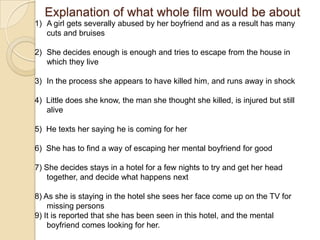 Explanation of what whole film would be about
1) A girl gets severally abused by her boyfriend and as a result has many
   cuts and bruises

2) She decides enough is enough and tries to escape from the house in
   which they live

3) In the process she appears to have killed him, and runs away in shock

4) Little does she know, the man she thought she killed, is injured but still
   alive

5) He texts her saying he is coming for her

6) She has to find a way of escaping her mental boyfriend for good

7) She decides stays in a hotel for a few nights to try and get her head
    together, and decide what happens next

8) As she is staying in the hotel she sees her face come up on the TV for
    missing persons
9) It is reported that she has been seen in this hotel, and the mental
    boyfriend comes looking for her.
 