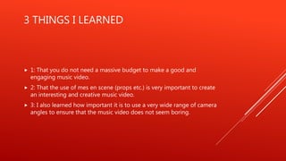 3 THINGS I LEARNED
 1: That you do not need a massive budget to make a good and
engaging music video.
 2: That the use of mes en scene (props etc.) is very important to create
an interesting and creative music video.
 3: I also learned how important it is to use a very wide range of camera
angles to ensure that the music video does not seem boring.
 