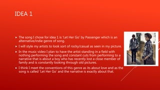 IDEA 1
 The song I chose for idea 1 is ‘Let Her Go’ by Passenger which is an
alternative/indie genre of song.
 I will style my artists to look sort of rocky/casual as seen in my picture.
 In the music video I plan to have the artist standing in a field with
nothing performing the song and constant cuts from performing to a
narrative that is about a boy who has recently lost a close member of
family and is constantly looking through old pictures.
 I think I meet the conventions of this genre as its about love and as the
song is called ‘Let Her Go’ and the narrative is exactly about that.
 