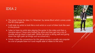 IDEA 2
 The song I chose for idea 2 is ‘Wisemen’ by James Blunt which comes under
the 00’s pop genre.
 I will style my artist to look like a rock artist or a sort of biker look like seen
in the picture.
 I plan to have my artist also playing the guitar in the video and then a
narrative about 3 boys who bullied the artist and then get into a lot of
trouble and go down a bad path. Whilst the artist is doing well and going
down the right path (at things such as school etc.).
 I think I meet the conventions for this genre as pop is usually very popular
so a lot of people listen to it and maybe able to relate to the story.
 