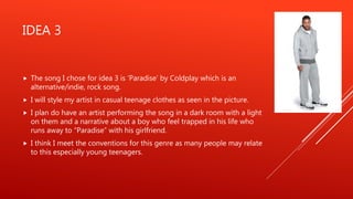IDEA 3
 The song I chose for idea 3 is ‘Paradise’ by Coldplay which is an
alternative/indie, rock song.
 I will style my artist in casual teenage clothes as seen in the picture.
 I plan do have an artist performing the song in a dark room with a light
on them and a narrative about a boy who feel trapped in his life who
runs away to “Paradise” with his girlfriend.
 I think I meet the conventions for this genre as many people may relate
to this especially young teenagers.
 
