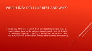 WHICH IDEA DID I LIKE BEST AND WHY?
 I liked idea 3 the best as I think it will be most challenging to make a
good relatable story for the audience to understand. I also think it will
be challenging to get good lighting in a dark room for the artist. I also
feel that paradise is a bit different to most other alternative/indie songs.
 
