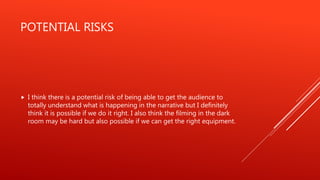POTENTIAL RISKS
 I think there is a potential risk of being able to get the audience to
totally understand what is happening in the narrative but I definitely
think it is possible if we do it right. I also think the filming in the dark
room may be hard but also possible if we can get the right equipment.
 
