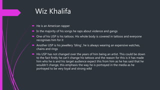 Wiz Khalifa
 He is an American rapper
 In the majority of his songs he raps about violence and gangs
 One of his USP is his tattoos. His whole body is covered in tattoos and everyone
recognises him for it
 Another USP is his jewellery ‘bling’, he is always wearing an expensive watches,
chains and rings
 His USP has not changed over the years of him being an artist. This could be down
to the fact firstly he can’t change his tattoos and the reason for this is it has made
him who he is and his target audience expect this from him as he has said that he
wouldn’t change, this emphasis the way he is portrayed in the media as he
portrayed to be very loyal and strong wild
 