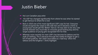 Justin Bieber
 He is an Canadian pop artist
 His USP has changed significantly from where he was when he started
to get famous to where he is now
 Back in 2010 one of his most significant USP’s was his hair. Everyone
would recognise the swept to the side hair and it became a trend as
young boys would get the ‘Bieber’ haircut. He was seen to be very cute
and he dressed very much like an innocent good looking boy and his
target audience of young girls recognised him for that
 Whereas more recently his main USP’s has become his tattoos and his
style of clothing. This is because through the media he began to get a
lot of bad publicity. He’s been associated as a ‘bad boy’ which the
tattoos and the longline t- shirts highlight
 