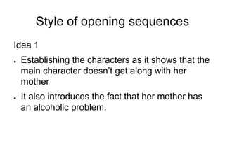 Style of opening sequences
Idea 1
●   Establishing the characters as it shows that the
    main character doesn’t get along with her
    mother
●   It also introduces the fact that her mother has
    an alcoholic problem.
 
