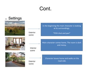 Cont.
●   Settings
                            In the beginning the main character is looking
                                         at its surroundings.

               Exterior                 *POV shot and pan*
               scene


                            Main character comes home. The room is dark
                                             and messy.
                Interior
                scene


                               Character leaves home and walks on the
               Exterior                       road side.
               scene
 