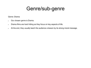 Genre/sub-genre
Genre: Drama

●   Our chosen genre is Drama.

●   Drama films are hard hitting as they focus on key aspects of life.

●   At the end, they usually teach the audience a lesson by its strong moral message.
 