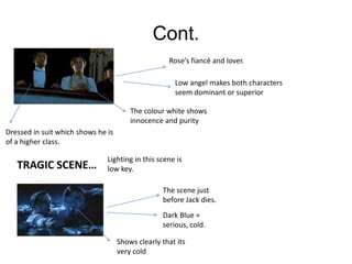 Cont.
                                                    Rose’s fiancé and lover.

                                                      Low angel makes both characters
                                                      seem dominant or superior

                                        The colour white shows
                                        innocence and purity
Dressed in suit which shows he is
of a higher class.

                               Lighting in this scene is
   TRAGIC SCENE…               low key.

                                                  The scene just
                                                  before Jack dies.
                                                  Dark Blue =
                                                  serious, cold.

                                    Shows clearly that its
                                    very cold
 