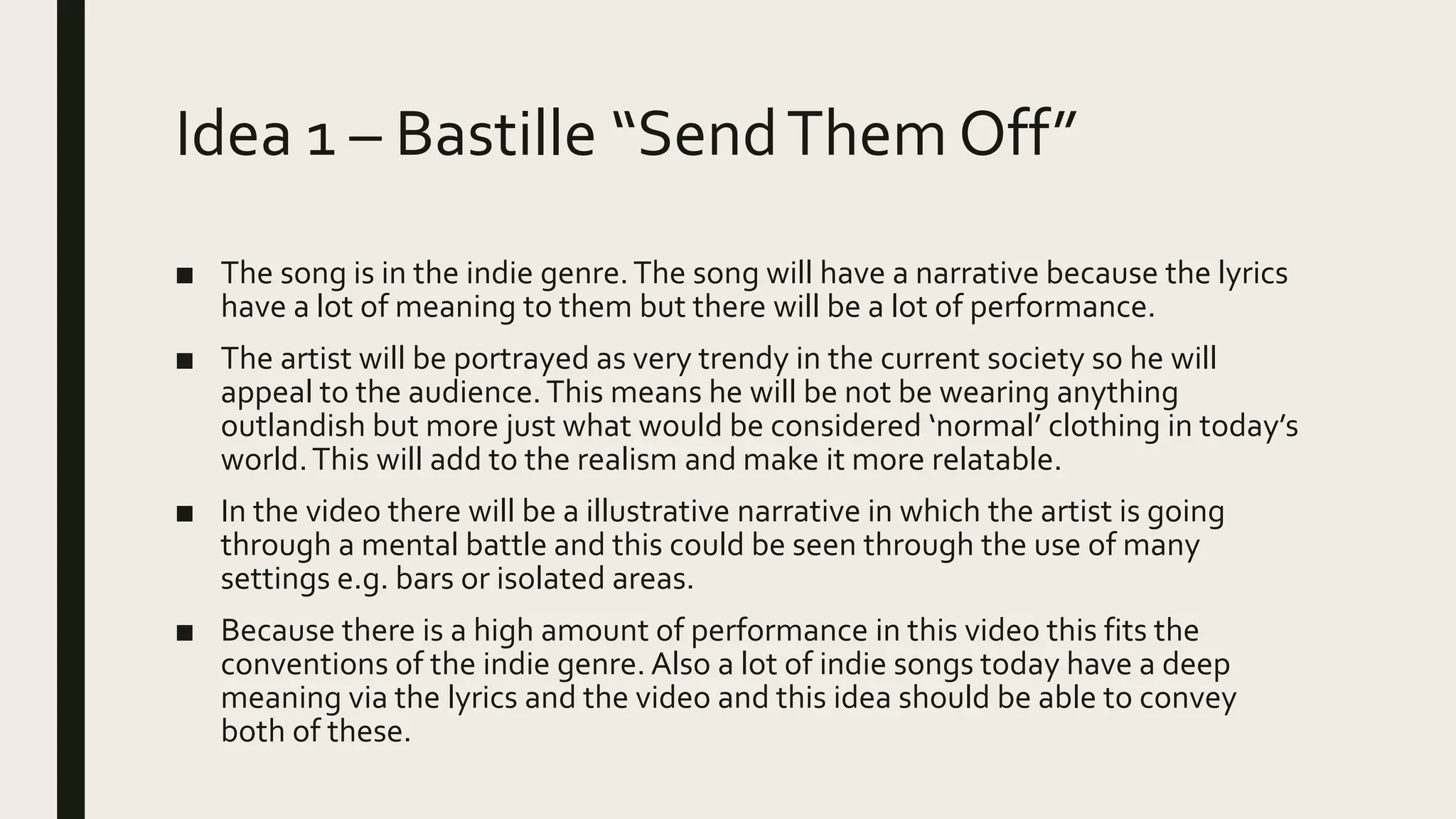 Idea 1 – Bastille “SendThem Off”
■ The song is in the indie genre.The song will have a narrative because the lyrics
have a lot of meaning to them but there will be a lot of performance.
■ The artist will be portrayed as very trendy in the current society so he will
appeal to the audience.This means he will be not be wearing anything
outlandish but more just what would be considered ‘normal’ clothing in today’s
world.This will add to the realism and make it more relatable.
■ In the video there will be a illustrative narrative in which the artist is going
through a mental battle and this could be seen through the use of many
settings e.g. bars or isolated areas.
■ Because there is a high amount of performance in this video this fits the
conventions of the indie genre. Also a lot of indie songs today have a deep
meaning via the lyrics and the video and this idea should be able to convey
both of these.
 