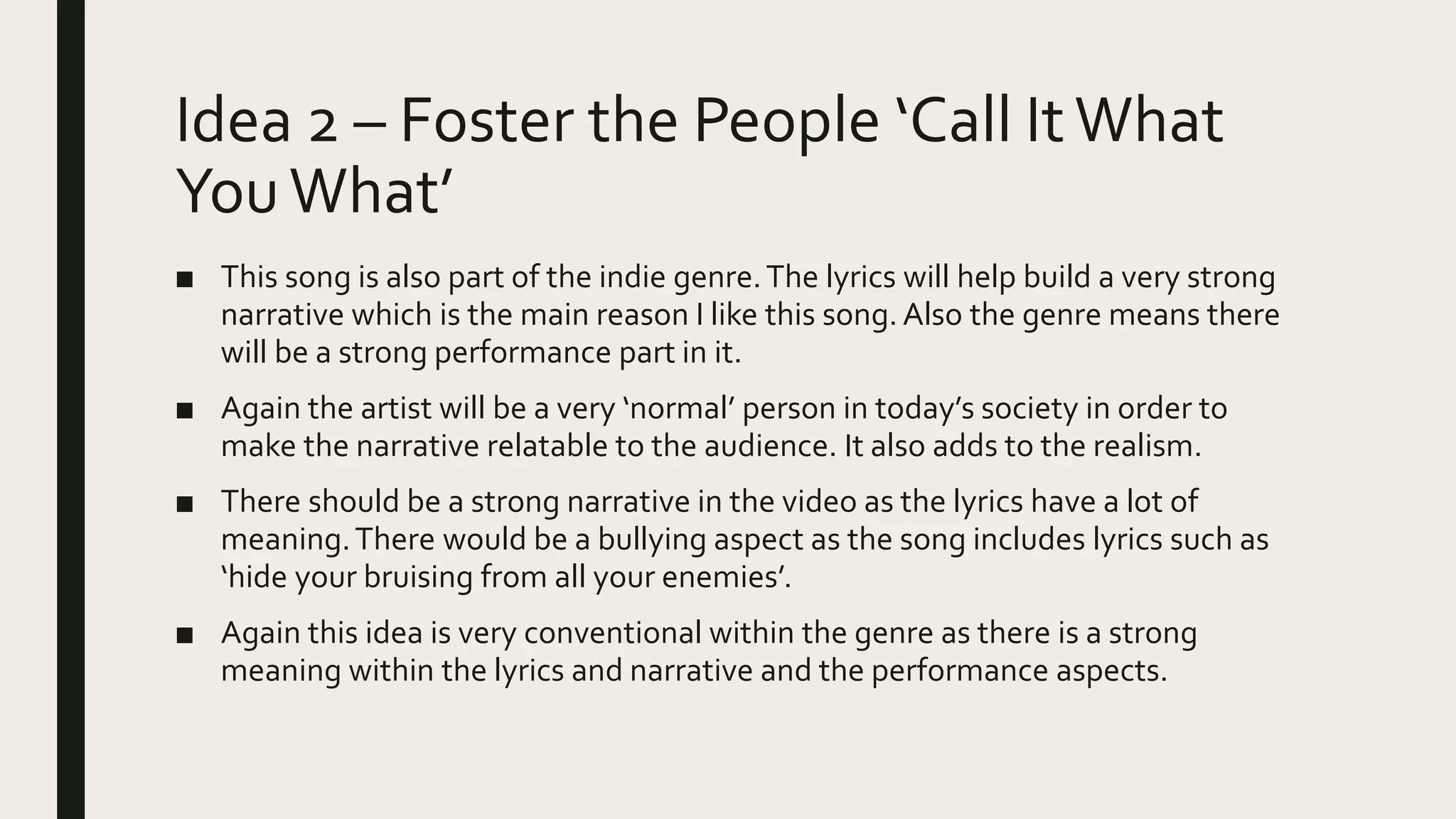 Idea 2 – Foster the People ‘Call ItWhat
YouWhat’
■ This song is also part of the indie genre.The lyrics will help build a very strong
narrative which is the main reason I like this song.Also the genre means there
will be a strong performance part in it.
■ Again the artist will be a very ‘normal’ person in today’s society in order to
make the narrative relatable to the audience. It also adds to the realism.
■ There should be a strong narrative in the video as the lyrics have a lot of
meaning.There would be a bullying aspect as the song includes lyrics such as
‘hide your bruising from all your enemies’.
■ Again this idea is very conventional within the genre as there is a strong
meaning within the lyrics and narrative and the performance aspects.
 