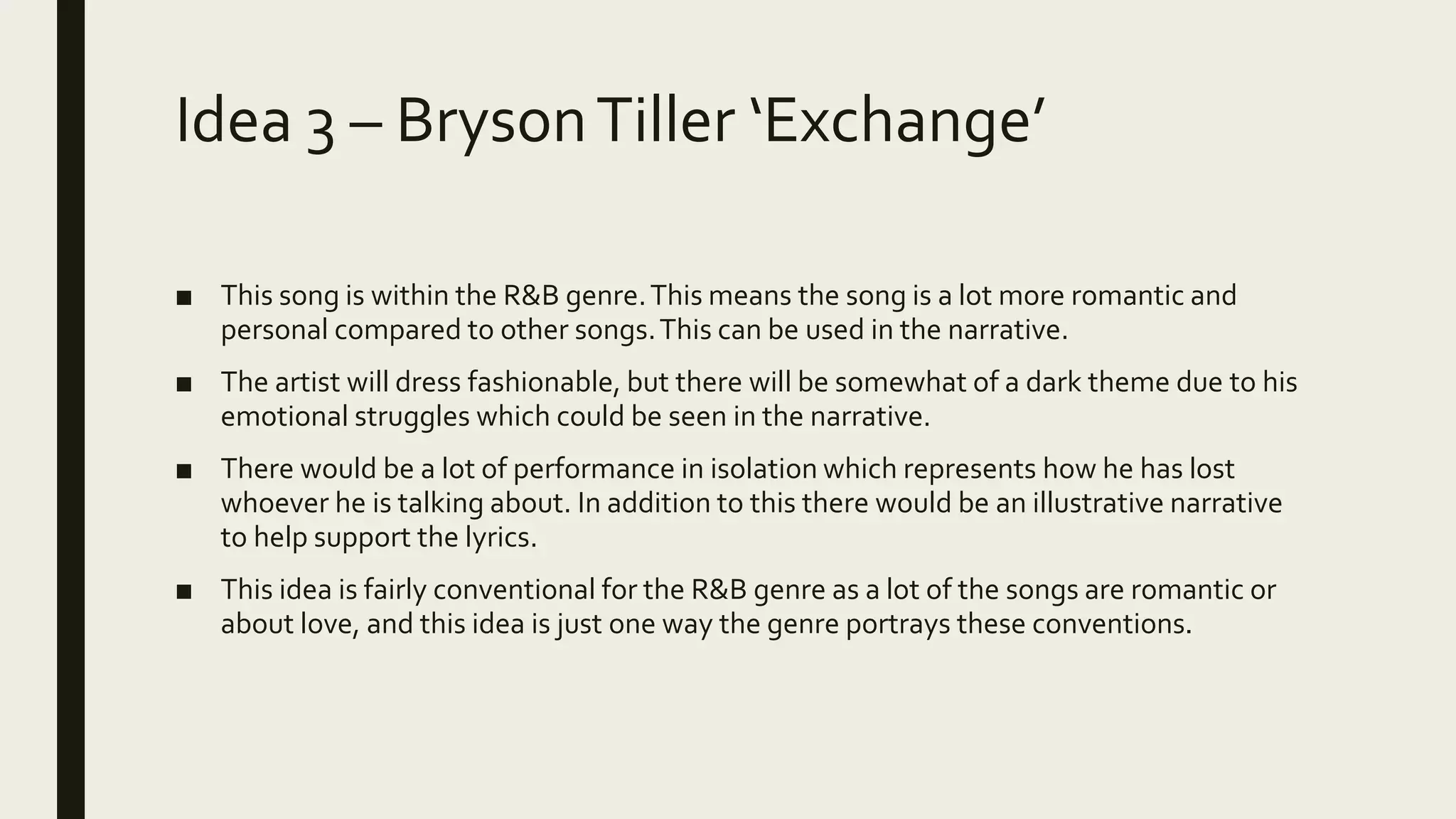 Idea 3 – BrysonTiller ‘Exchange’
■ This song is within the R&B genre.This means the song is a lot more romantic and
personal compared to other songs.This can be used in the narrative.
■ The artist will dress fashionable, but there will be somewhat of a dark theme due to his
emotional struggles which could be seen in the narrative.
■ There would be a lot of performance in isolation which represents how he has lost
whoever he is talking about. In addition to this there would be an illustrative narrative
to help support the lyrics.
■ This idea is fairly conventional for the R&B genre as a lot of the songs are romantic or
about love, and this idea is just one way the genre portrays these conventions.
 
