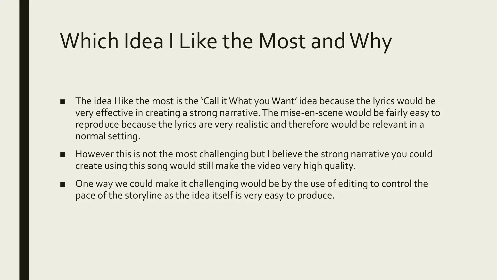 Which Idea I Like the Most andWhy
■ The idea I like the most is the ‘Call itWhat youWant’ idea because the lyrics would be
very effective in creating a strong narrative.The mise-en-scene would be fairly easy to
reproduce because the lyrics are very realistic and therefore would be relevant in a
normal setting.
■ However this is not the most challenging but I believe the strong narrative you could
create using this song would still make the video very high quality.
■ One way we could make it challenging would be by the use of editing to control the
pace of the storyline as the idea itself is very easy to produce.
 