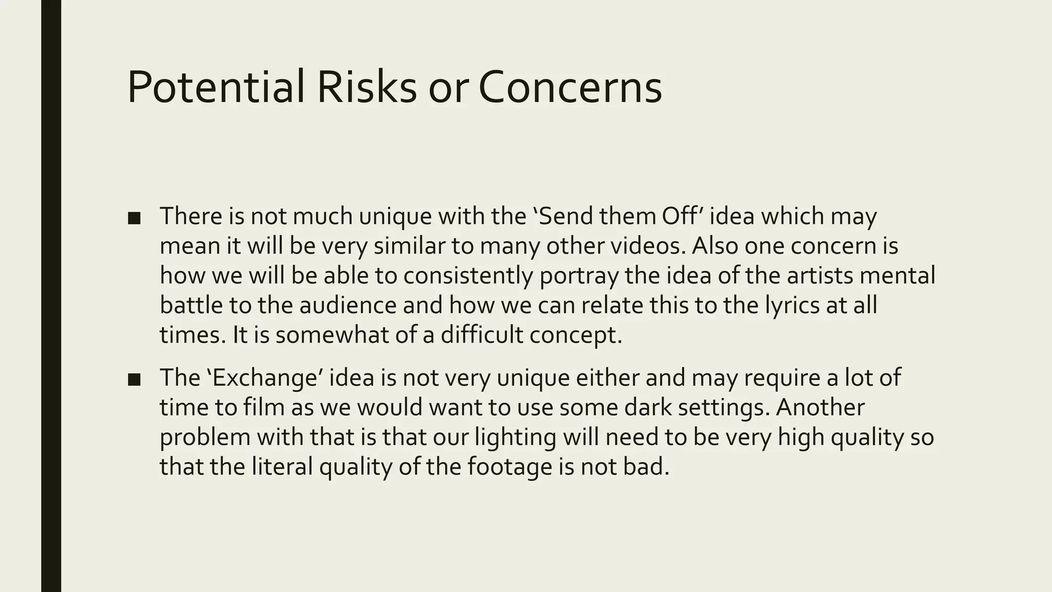 Potential Risks or Concerns
■ There is not much unique with the ‘Send them Off’ idea which may
mean it will be very similar to many other videos. Also one concern is
how we will be able to consistently portray the idea of the artists mental
battle to the audience and how we can relate this to the lyrics at all
times. It is somewhat of a difficult concept.
■ The ‘Exchange’ idea is not very unique either and may require a lot of
time to film as we would want to use some dark settings. Another
problem with that is that our lighting will need to be very high quality so
that the literal quality of the footage is not bad.
 